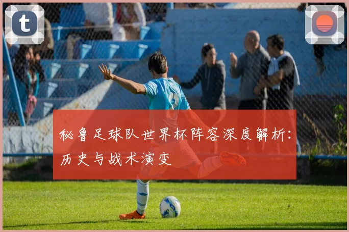 秘鲁足球队世界杯阵容深度解析:历史与战术演变