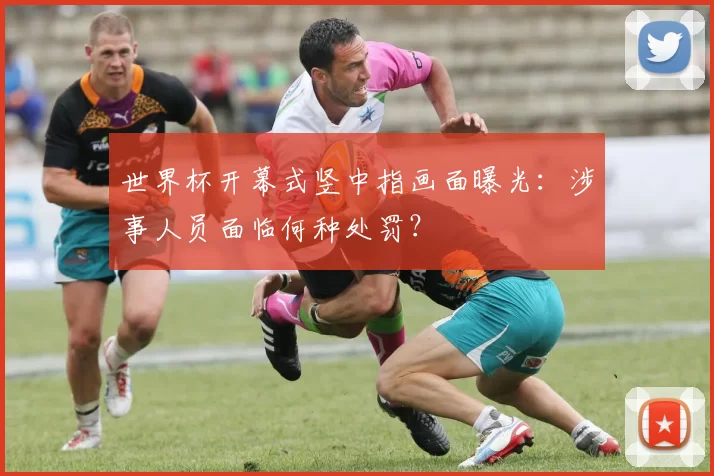 世界杯开幕式竖中指画面曝光：涉事人员面临何种处罚？