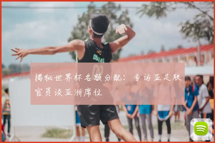 揭秘世界杯名额分配：专访亚足联官员谈亚洲席位