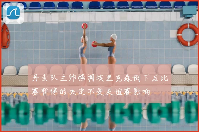 丹麦队主帅强调埃里克森倒下后比赛暂停的决定不受友谊赛影响