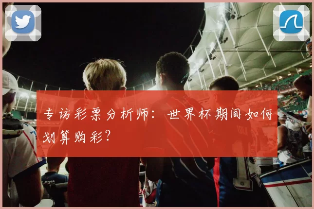 专访彩票分析师：世界杯期间如何划算购彩？