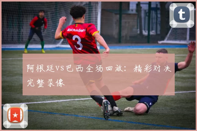 阿根廷vs巴西全场回放：精彩对决完整录像