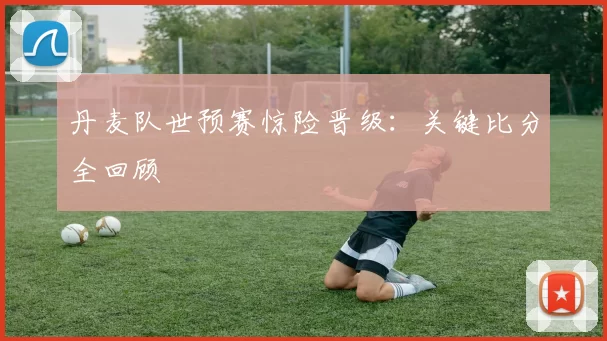 丹麦队世预赛惊险晋级：关键比分全回顾