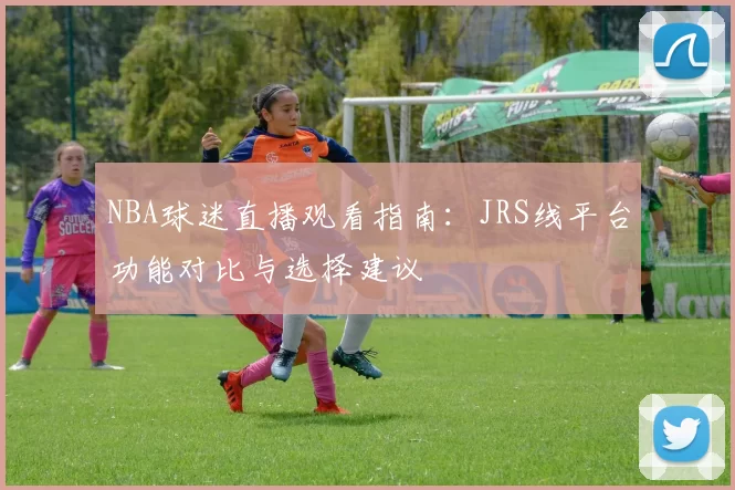 NBA球迷直播观看指南:JRS线平台功能对比与选择建议