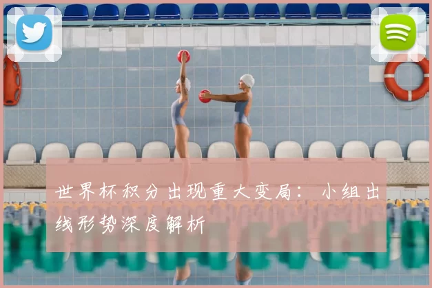 世界杯积分出现重大变局：小组出线形势深度解析