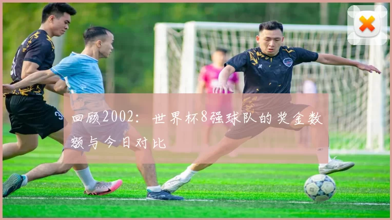 回顾2002:世界杯8强球队的奖金数额与今日对比