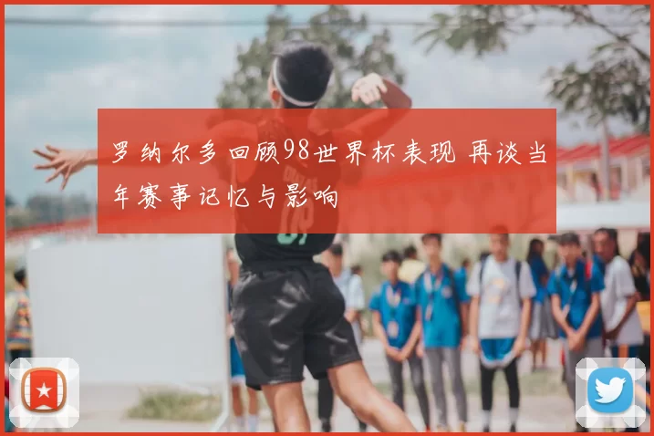 罗纳尔多回顾98世界杯表现 再谈当年赛事记忆与影响