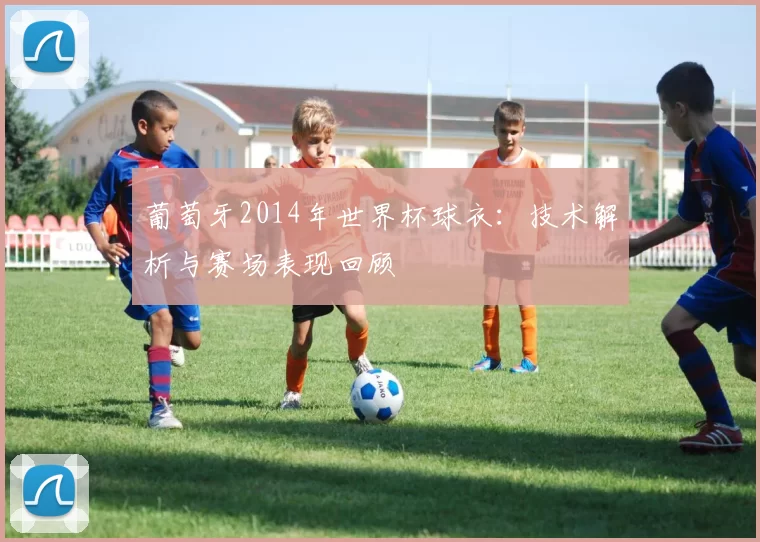 葡萄牙2014年世界杯球衣：技术解析与赛场表现回顾