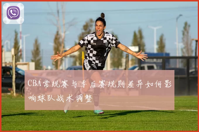 CBA常规赛与季后赛规则差异如何影响球队战术调整