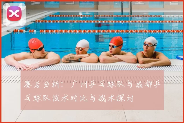 赛后分析:广州乒乓球队与成都乒乓球队技术对比与战术探讨