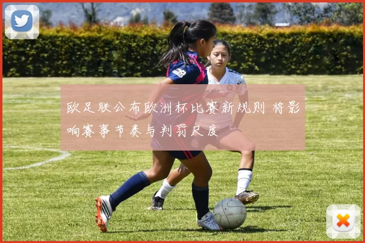 欧足联公布欧洲杯比赛新规则 将影响赛事节奏与判罚尺度