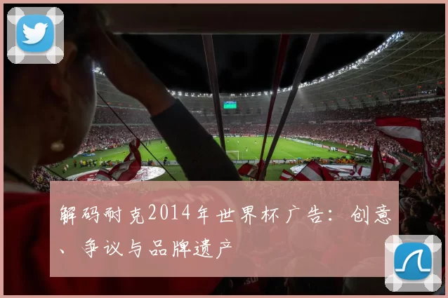 解码耐克2014年世界杯广告：创意、争议与品牌遗产