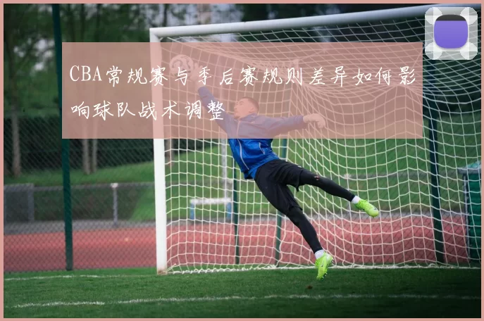 CBA常规赛与季后赛规则差异如何影响球队战术调整