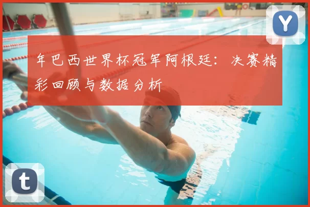 年巴西世界杯冠军阿根廷:决赛精彩回顾与数据分析