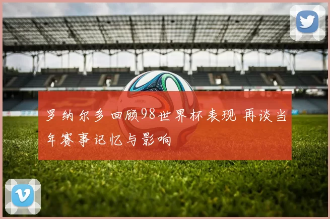 罗纳尔多回顾98世界杯表现 再谈当年赛事记忆与影响