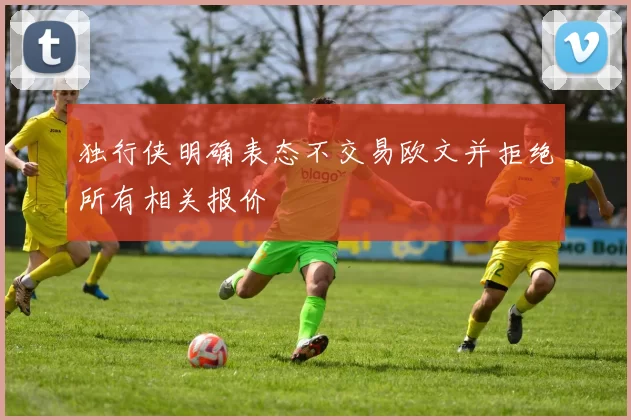 独行侠明确表态不交易欧文并拒绝所有相关报价