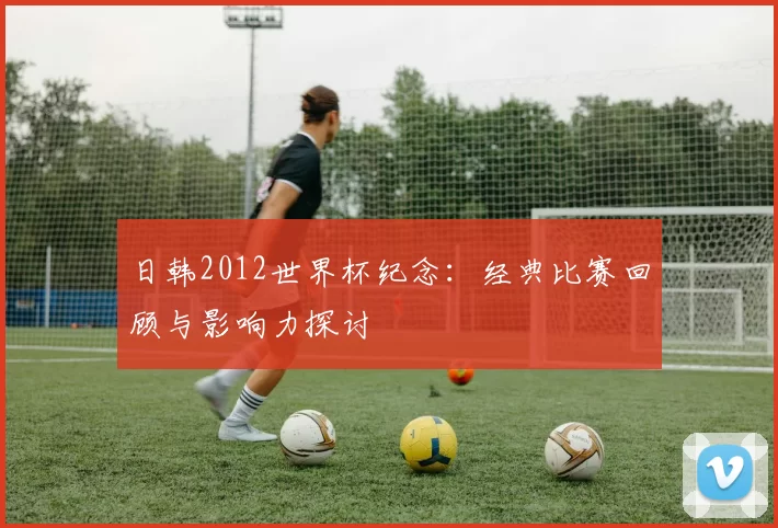 日韩2012世界杯纪念:经典比赛回顾与影响力探讨