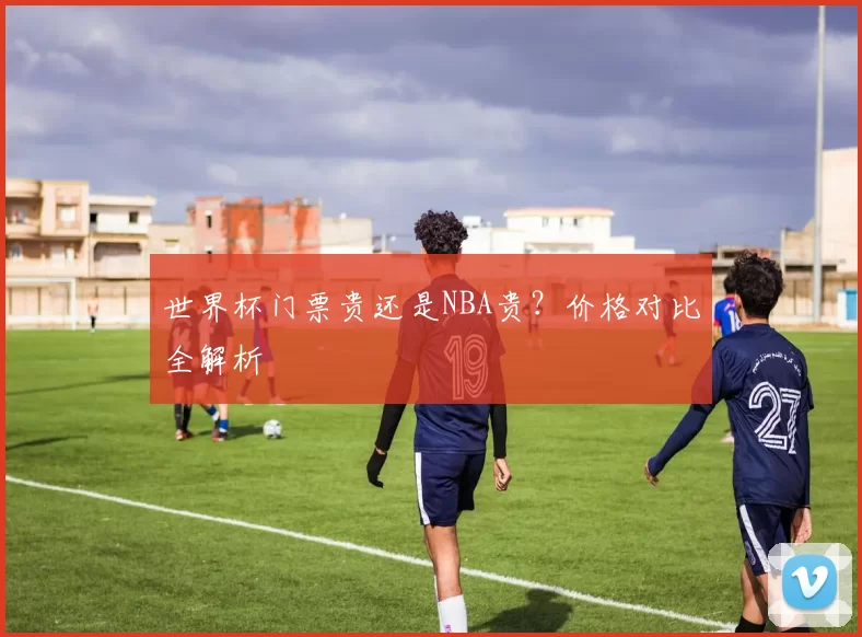 世界杯门票贵还是NBA贵？价格对比全解析