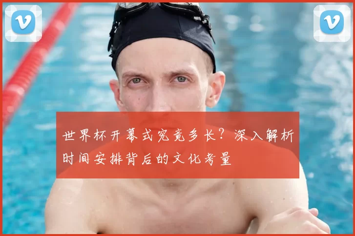世界杯开幕式究竟多长？深入解析时间安排背后的文化考量