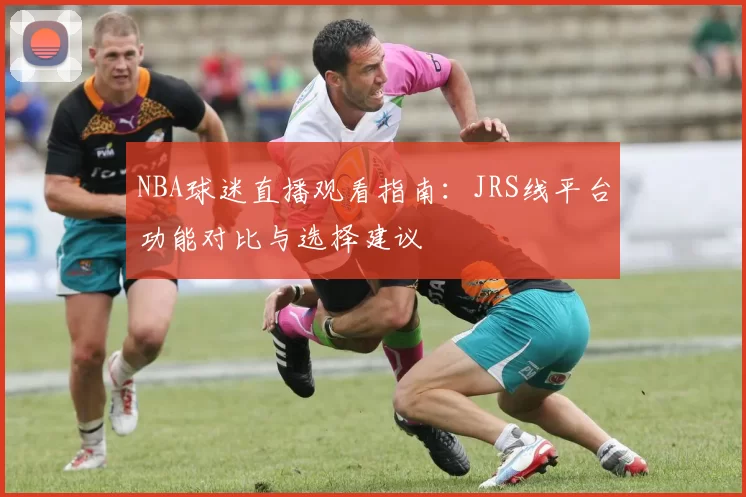 NBA球迷直播观看指南:JRS线平台功能对比与选择建议