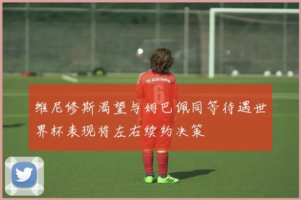 维尼修斯渴望与姆巴佩同等待遇世界杯表现将左右续约决策