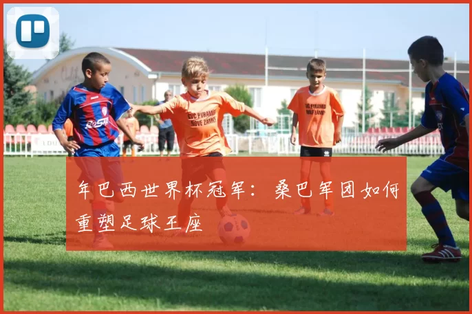 年巴西世界杯冠军：桑巴军团如何重塑足球王座