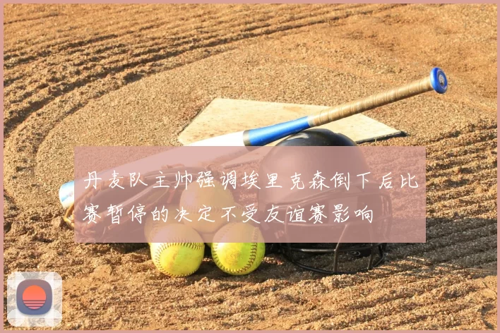 丹麦队主帅强调埃里克森倒下后比赛暂停的决定不受友谊赛影响