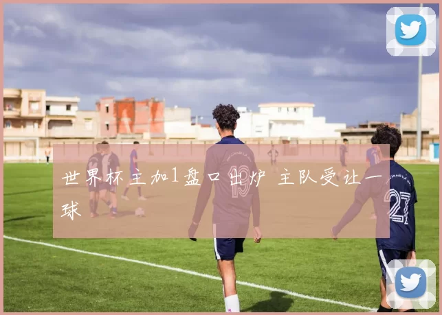 世界杯主加1盘口出炉 主队受让一球
