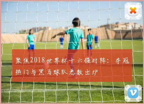 聚焦2018世界杯十六强对阵:夺冠热门与黑马球队悉数出炉