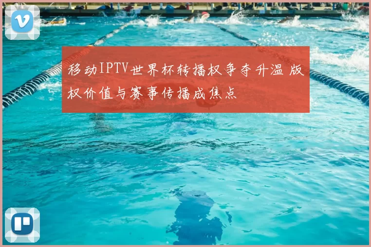 移动IPTV世界杯转播权争夺升温 版权价值与赛事传播成焦点