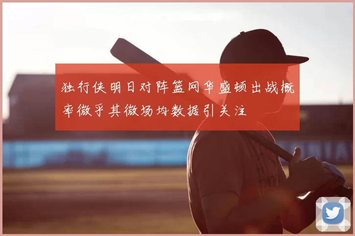 独行侠明日对阵篮网华盛顿出战概率微乎其微场均数据引关注