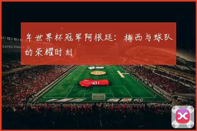 年世界杯冠军阿根廷:梅西与球队的荣耀时刻