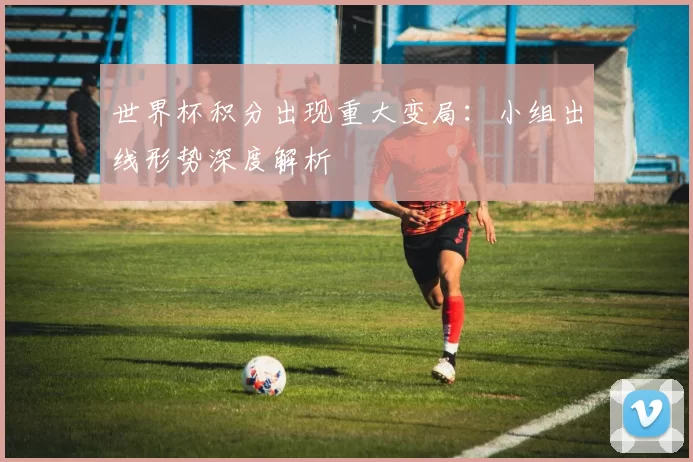 世界杯积分出现重大变局:小组出线形势深度解析