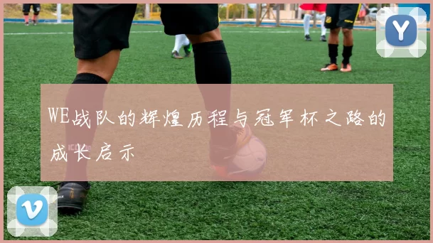 WE战队的辉煌历程与冠军杯之路的成长启示