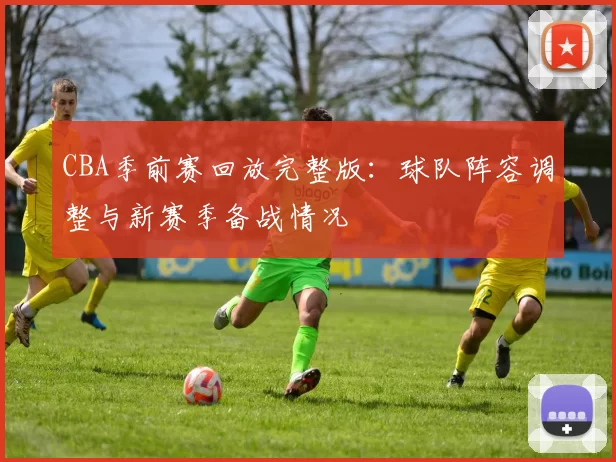 CBA季前赛回放完整版：球队阵容调整与新赛季备战情况