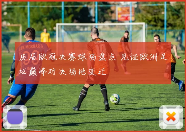 历届欧冠决赛球场盘点 见证欧洲足坛巅峰对决场地变迁